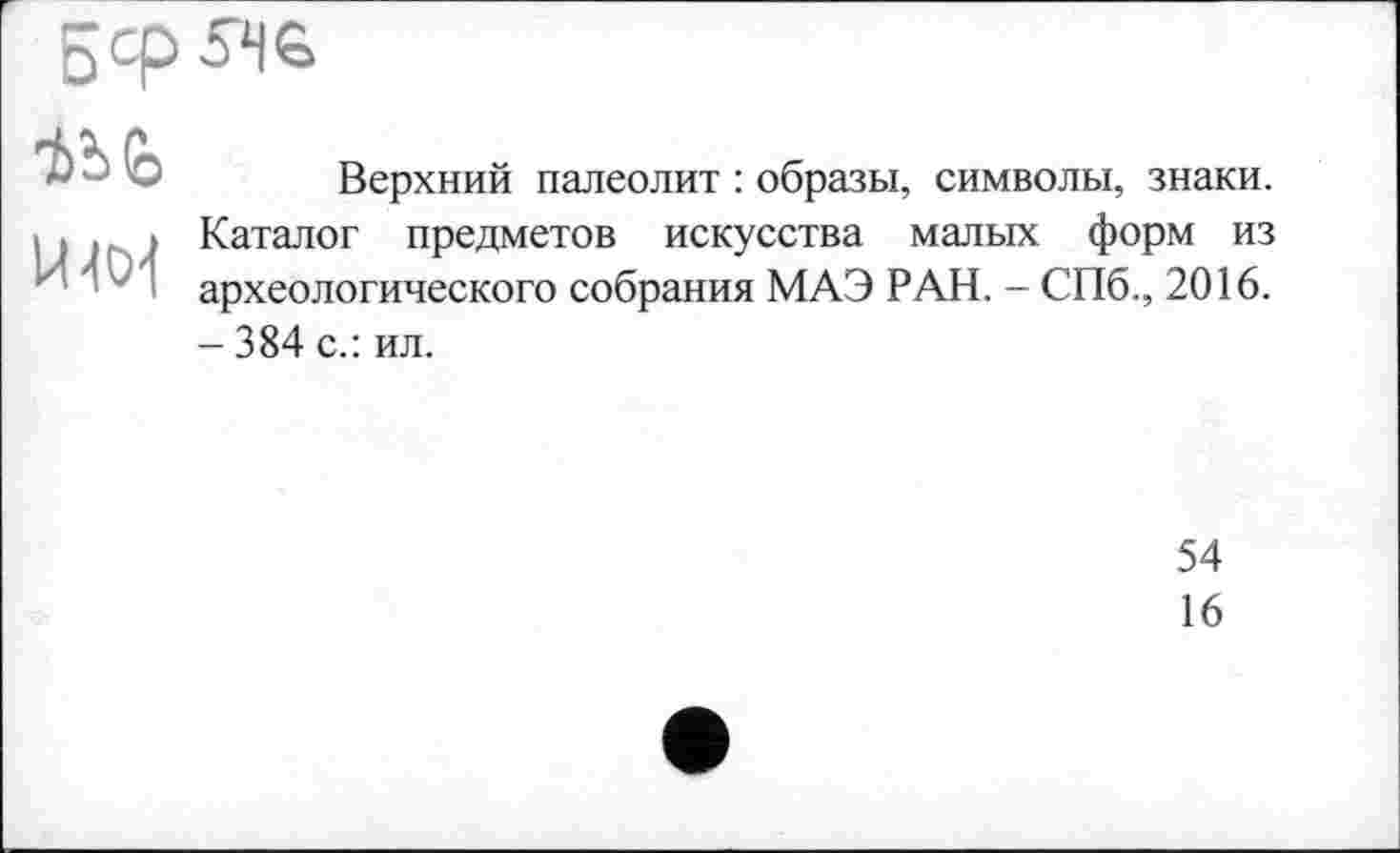 ﻿
Що1
Верхний палеолит : образы, символы, знаки. Каталог предметов искусства малых форм из археологического собрания МАЭ РАН. - СПб., 2016. - 384 с.: ил.
54
16